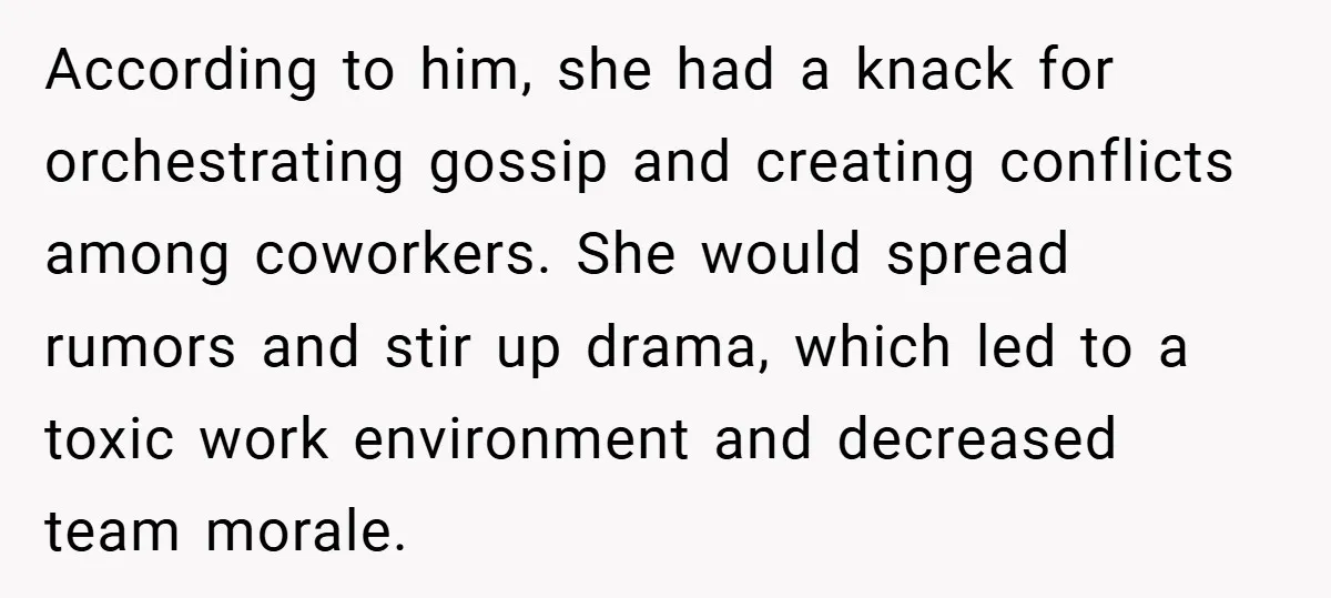 According to him, she had a knack for orchestrating gossip and creating conflicts among coworkers. She would spread rumors and stir up drama, which led to a toxic work environment...