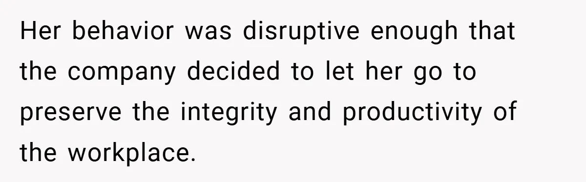 Her behavior was disruptive enough that the company decided to let her go to preserve the integrity and productivity of the workplace.