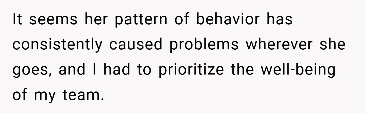 It seems her pattern of behavior has consistently caused problems wherever she goes, and I had to prioritize the well-being of my team.