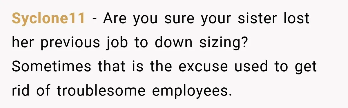 Syclone11 − Are you sure your sister lost her previous job to down sizing? Sometimes that is the excuse used to get rid of troublesome employees.