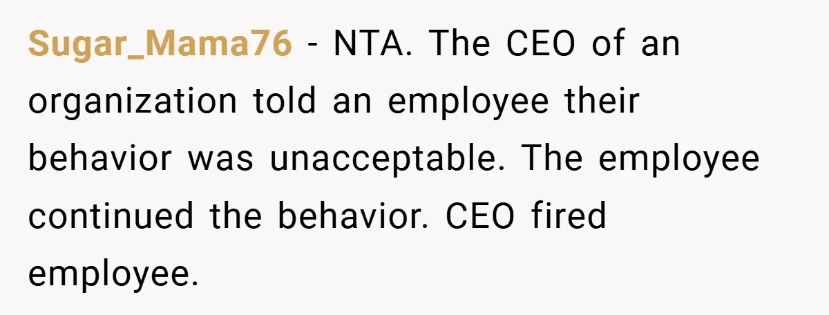 Sugar_Mama76 − NTA. The CEO of an organization told an employee their behavior was unacceptable. The employee continued the behavior. CEO fired employee.