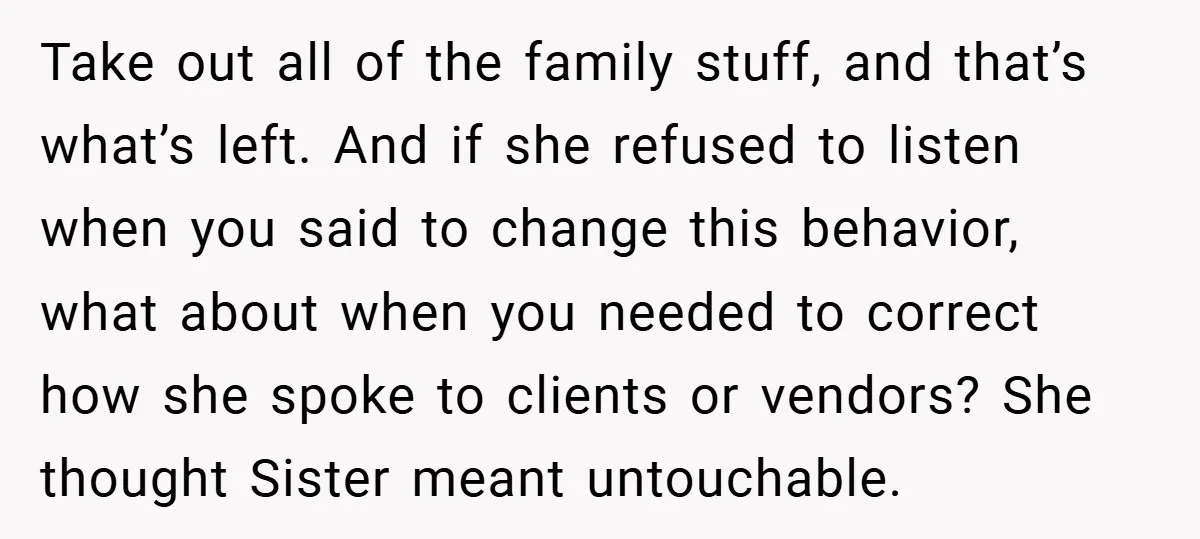 Take out all of the family stuff, and that’s what’s left. And if she refused to listen when you said to change this behavior, what about when you needed to...