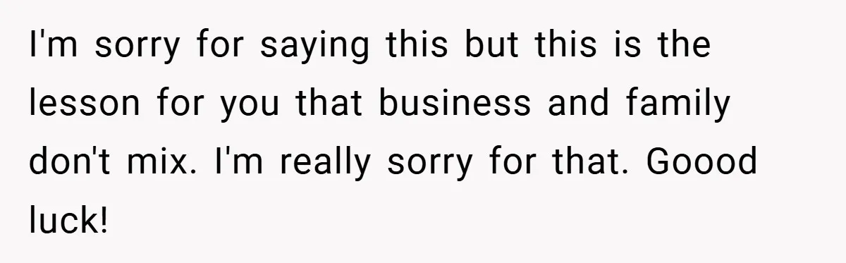 I'm sorry for saying this but this is the lesson for you that business and family don't mix. I'm really sorry for that. Goood luck!