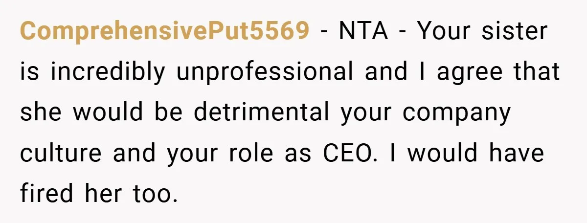 ComprehensivePut5569 − NTA - Your sister is incredibly unprofessional and I agree that she would be detrimental your company culture and your role as CEO. I would have fired her...
