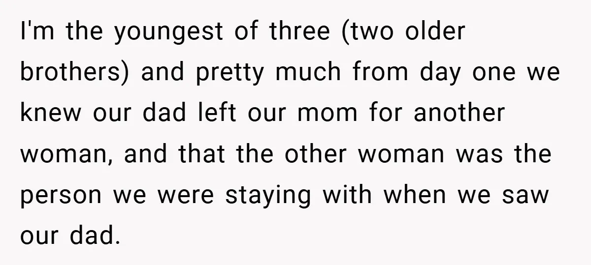 I'm the youngest of three (two older brothers) and pretty much from day one we knew our dad left our mom for another woman, and that the other woman was...