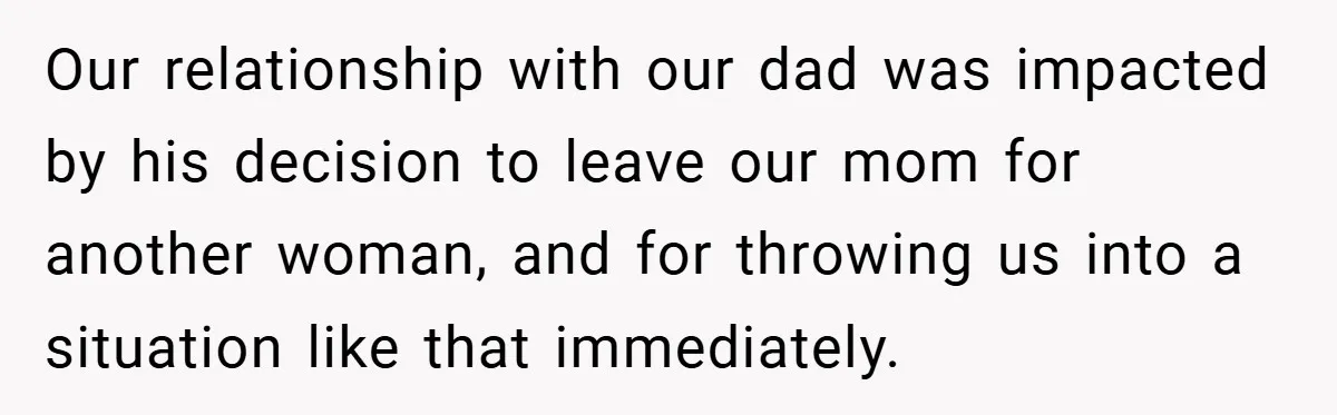 Our relationship with our dad was impacted by his decision to leave our mom for another woman, and for throwing us into a situation like that immediately.