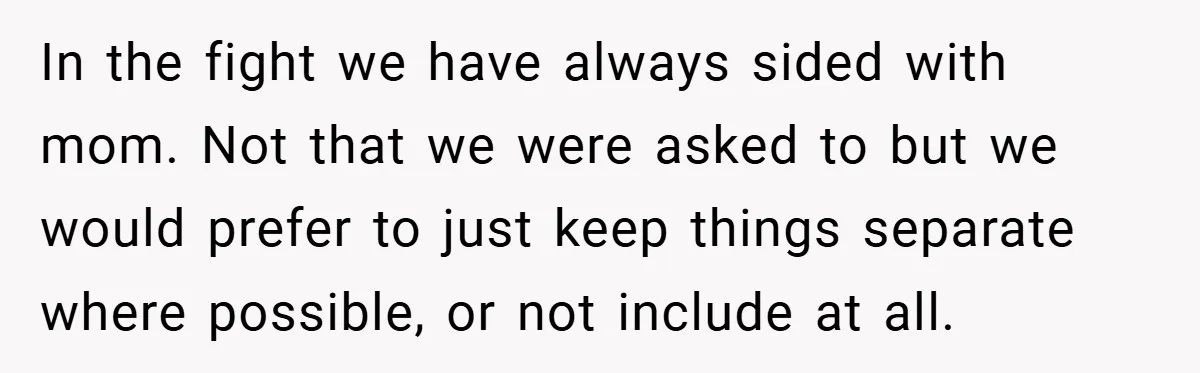 In the fight we have always sided with mom. Not that we were asked to but we would prefer to just keep things separate where possible, or not include at...