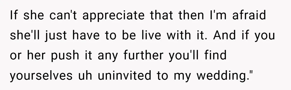 If she can't appreciate that then I'm afraid she'll just have to be live with it. And if you or her push it any further you'll find yourselves uh uninvited...