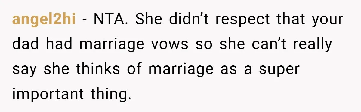 angel2hi − NTA. She didn’t respect that your dad had marriage vows so she can’t really say she thinks of marriage as a super important thing.