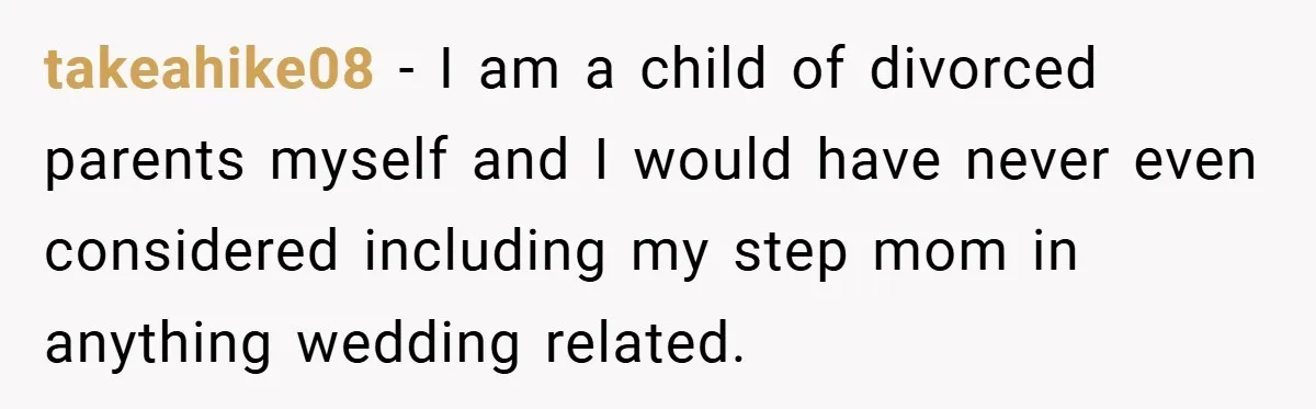 takeahike08 − I am a child of divorced parents myself and I would have never even considered including my step mom in anything wedding related.