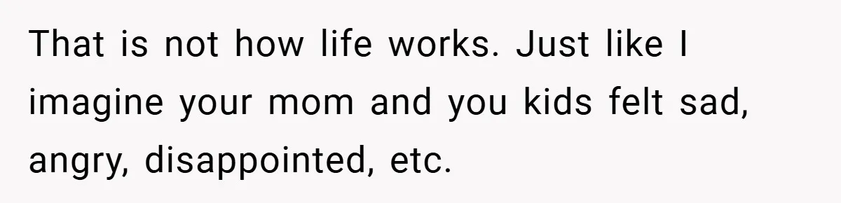 That is not how life works. Just like I imagine your mom and you kids felt sad, angry, disappointed, etc.