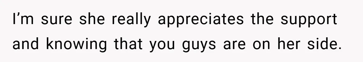 I’m sure she really appreciates the support and knowing that you guys are on her side.