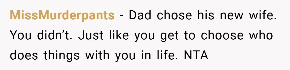 MissMurderpants − Dad chose his new wife. You didn’t. Just like you get to choose who does things with you in life. NTA