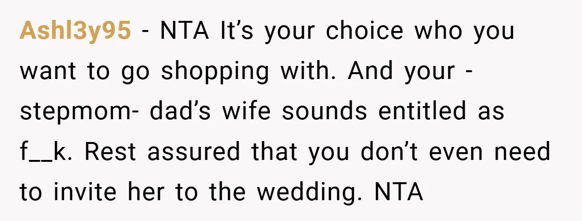 Ashl3y95 − NTA It’s your choice who you want to go shopping with. And your -stepmom- dad’s wife sounds entitled as f__k. Rest assured that you don’t even need to...