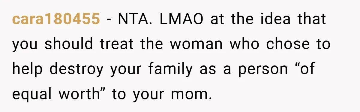 cara180455 − NTA. LMAO at the idea that you should treat the woman who chose to help destroy your family as a person “of equal worth” to your mom.
