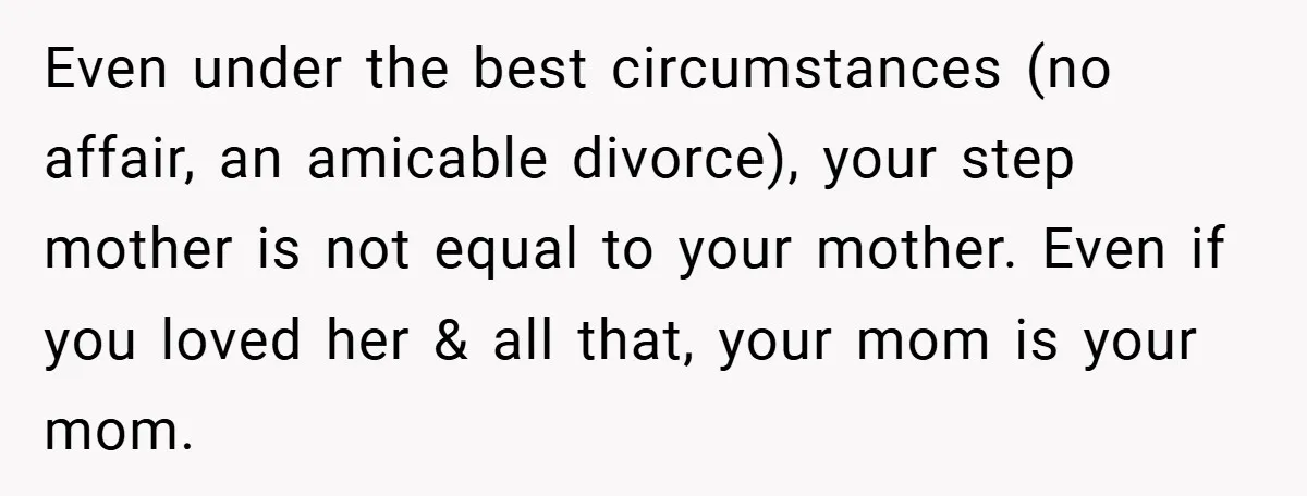 Even under the best circumstances (no affair, an amicable divorce), your step mother is not equal to your mother. Even if you loved her & all that, your mom is...