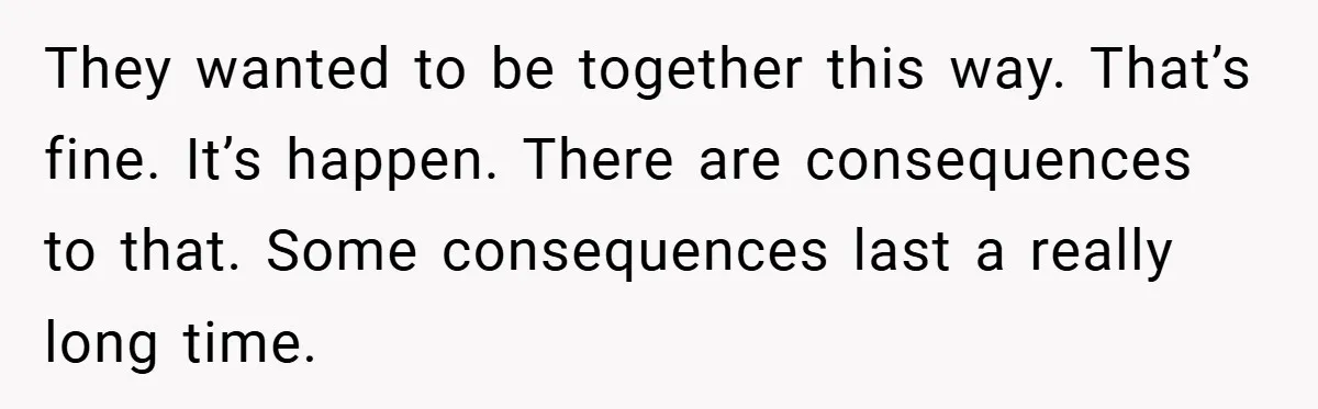 They wanted to be together this way. That’s fine. It’s happen. There are consequences to that. Some consequences last a really long time.