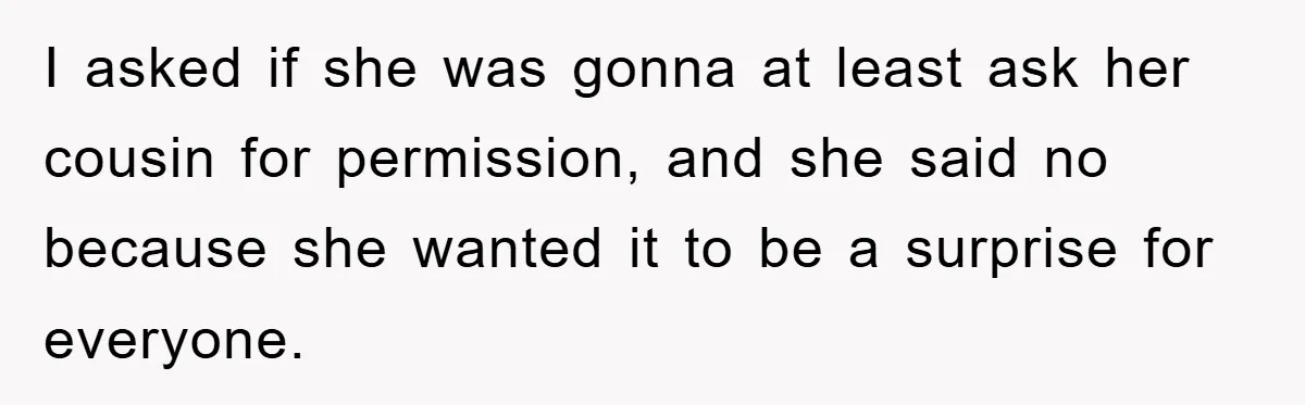 I asked if she was gonna at least ask her cousin for permission, and she said no because she wanted it to be a surprise for everyone.
