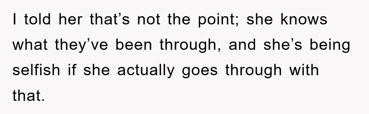 I told her that’s not the point; she knows what they’ve been through, and she’s being selfish if she actually goes through with that.