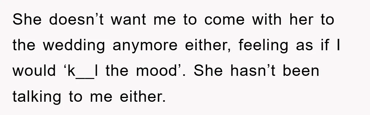 She doesn’t want me to come with her to the wedding anymore either, feeling as if I would ‘k__l the mood’. She hasn’t been talking to me either.