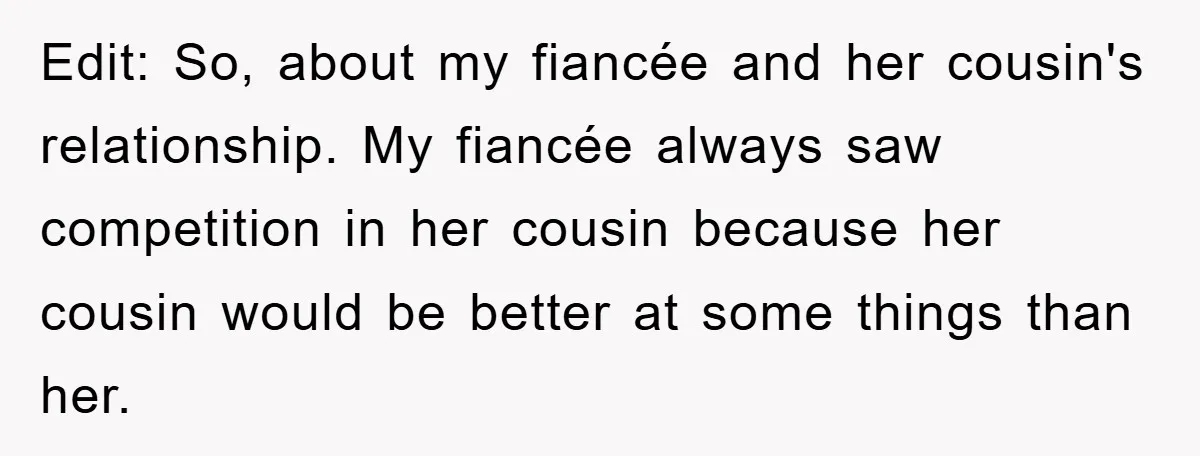 Edit: So, about my fiancée and her cousin's relationship. My fiancée always saw competition in her cousin because her cousin would be better at some things than her.