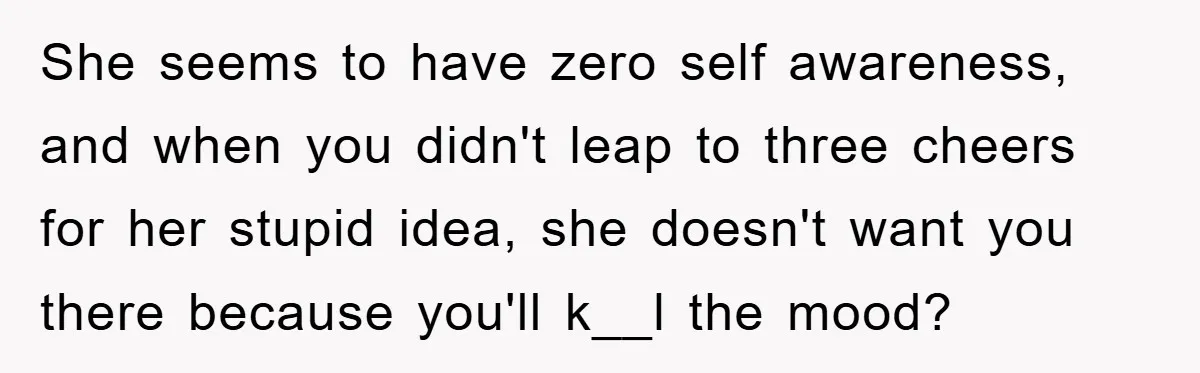 She seems to have zero self awareness, and when you didn't leap to three cheers for her stupid idea, she doesn't want you there because you'll k__l the mood?