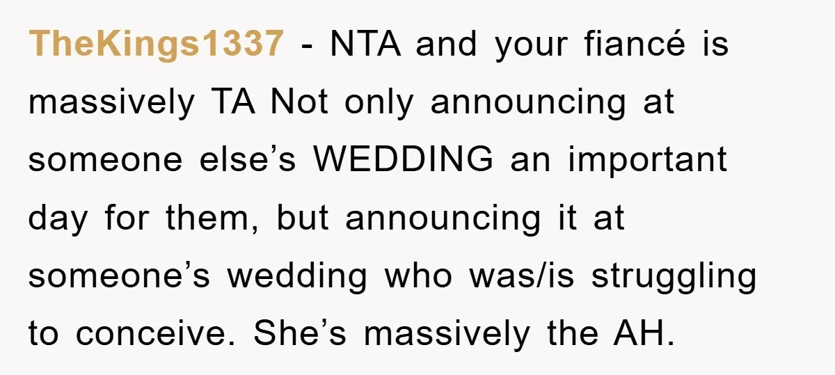 TheKings1337 − NTA and your fiancé is massively TA Not only announcing at someone else’s WEDDING an important day for them, but announcing it at someone’s wedding who was/is struggling...