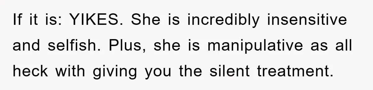 If it is: YIKES. She is incredibly insensitive and selfish. Plus, she is manipulative as all heck with giving you the silent treatment.