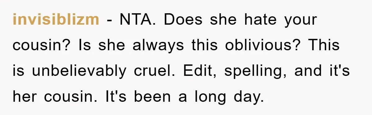 invisiblizm − NTA. Does she hate your cousin? Is she always this oblivious? This is unbelievably cruel. Edit, spelling, and it's her cousin. It's been a long day.