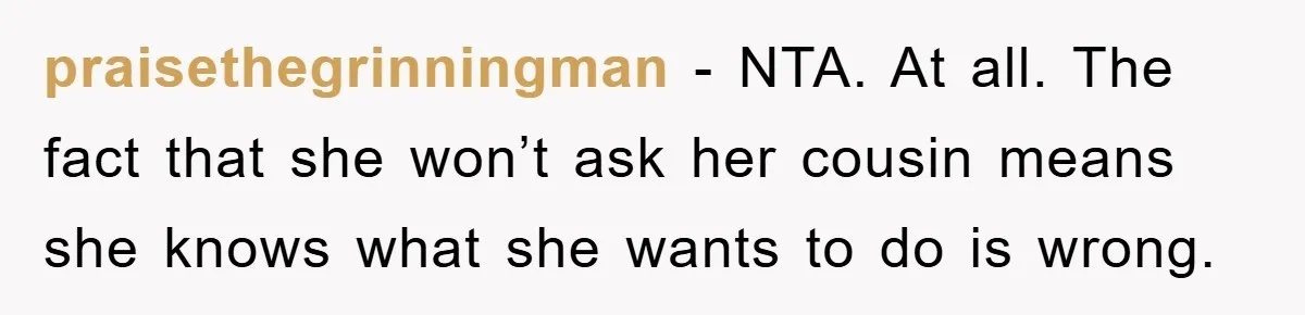 praisethegrinningman − NTA. At all. The fact that she won’t ask her cousin means she knows what she wants to do is wrong.