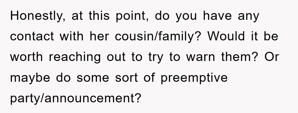 Honestly, at this point, do you have any contact with her cousin/family? Would it be worth reaching out to try to warn them? Or maybe do some sort of preemptive...
