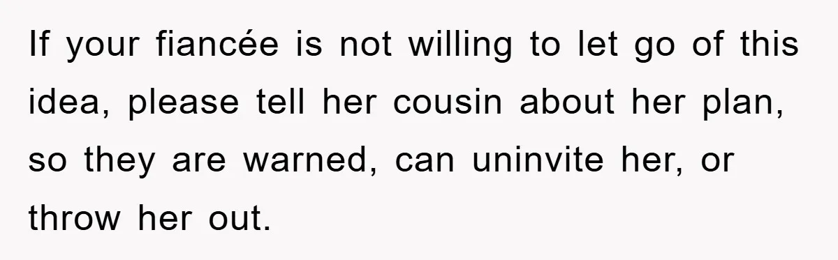 If your fiancée is not willing to let go of this idea, please tell her cousin about her plan, so they are warned, can uninvite her, or throw her out.