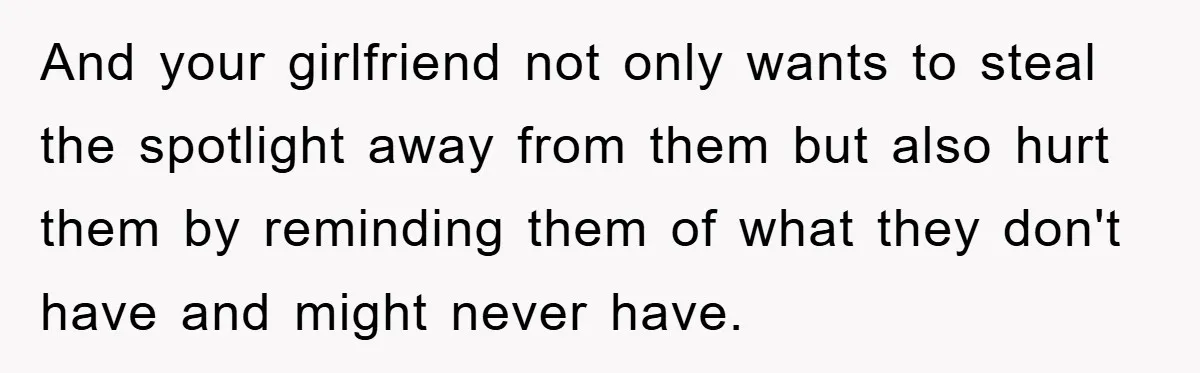 And your girlfriend not only wants to steal the spotlight away from them but also hurt them by reminding them of what they don't have and might never have.
