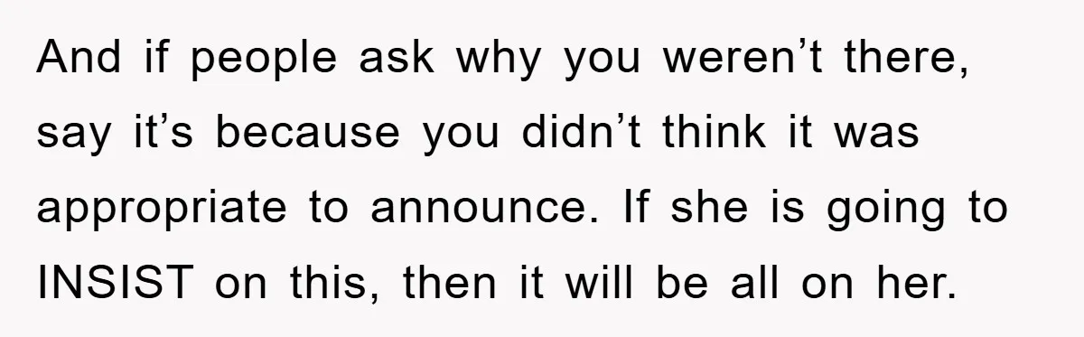 And if people ask why you weren’t there, say it’s because you didn’t think it was appropriate to announce. If she is going to INSIST on this, then it will...