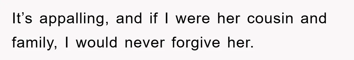 It’s appalling, and if I were her cousin and family, I would never forgive her.