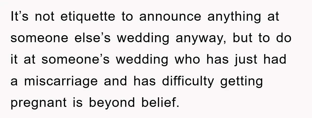 It’s not etiquette to announce anything at someone else’s wedding anyway, but to do it at someone’s wedding who has just had a miscarriage and has difficulty getting pregnant is...