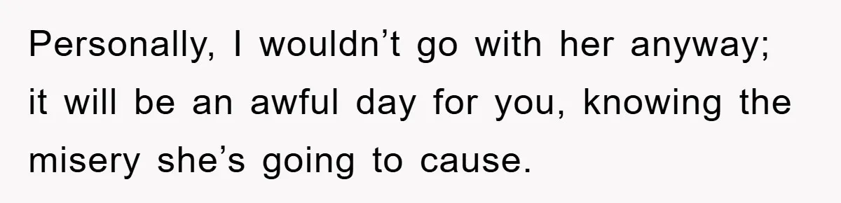 Personally, I wouldn’t go with her anyway; it will be an awful day for you, knowing the misery she’s going to cause.