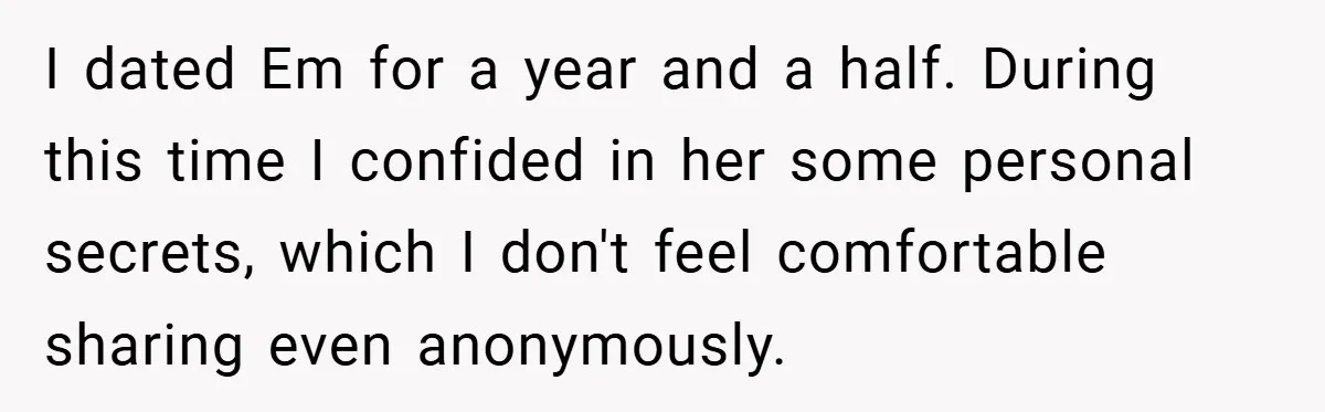 I dated Em for a year and a half. During this time I confided in her some personal secrets, which I don't feel comfortable sharing even anonymously.
