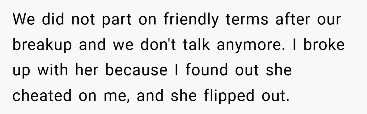 We did not part on friendly terms after our breakup and we don't talk anymore. I broke up with her because I found out she cheated on me, and she...