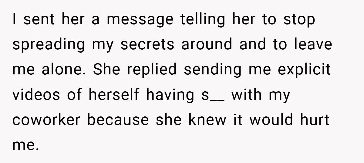 I sent her a message telling her to stop spreading my secrets around and to leave me alone. She replied sending me explicit videos of herself having s__ with my...