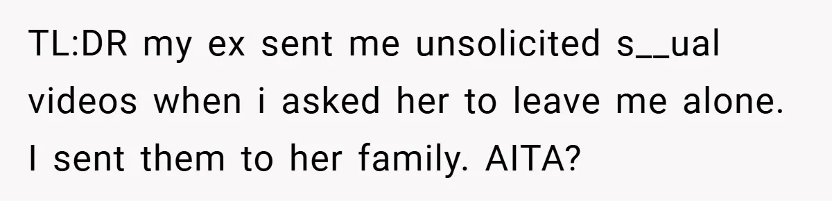 TL:DR my ex sent me unsolicited s__ual videos when i asked her to leave me alone. I sent them to her family. AITA?