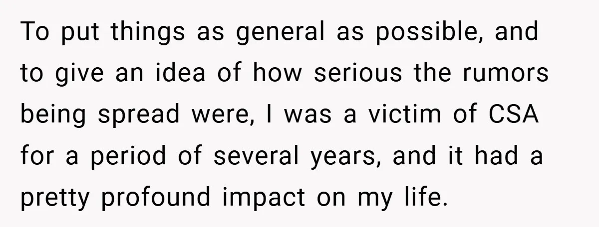 To put things as general as possible, and to give an idea of how serious the rumors being spread were, I was a victim of CSA for a period of...