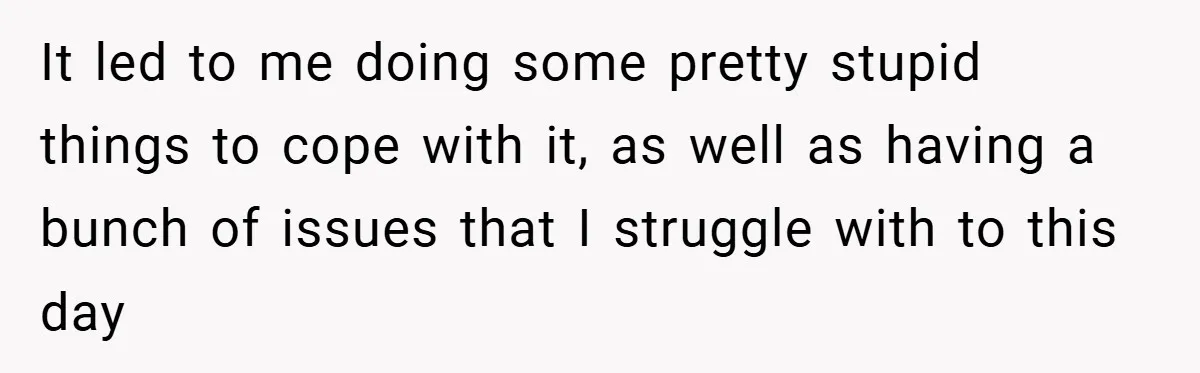 It led to me doing some pretty stupid things to cope with it, as well as having a bunch of issues that I struggle with to this day
