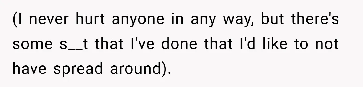 (I never hurt anyone in any way, but there's some s__t that I've done that I'd like to not have spread around).
