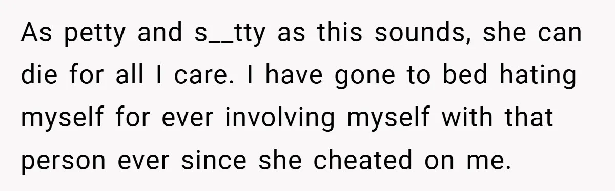 As petty and s__tty as this sounds, she can die for all I care. I have gone to bed hating myself for ever involving myself with that person ever since...