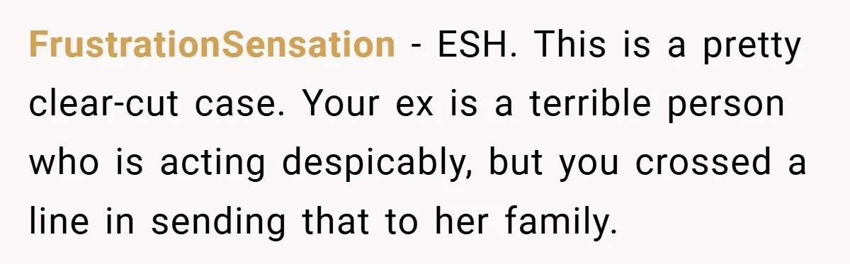FrustrationSensation − ESH. This is a pretty clear-cut case. Your ex is a terrible person who is acting despicably, but you crossed a line in sending that to her family.