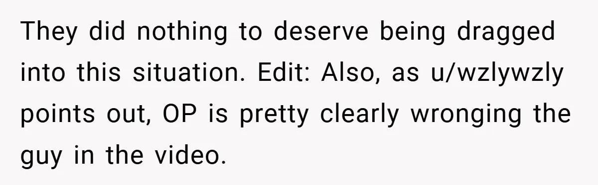 They did nothing to deserve being dragged into this situation. Edit: Also, as u/wzlywzly points out, OP is pretty clearly wronging the guy in the video.