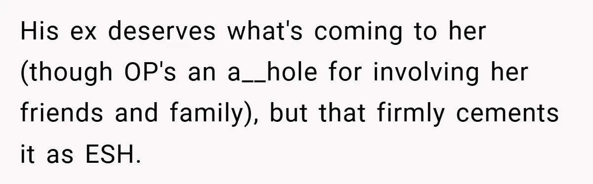 His ex deserves what's coming to her (though OP's an a__hole for involving her friends and family), but that firmly cements it as ESH.