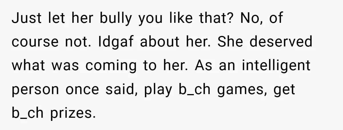 Just let her bully you like that? No, of course not. Idgaf about her. She deserved what was coming to her. As an intelligent person once said, play b_ch games,...