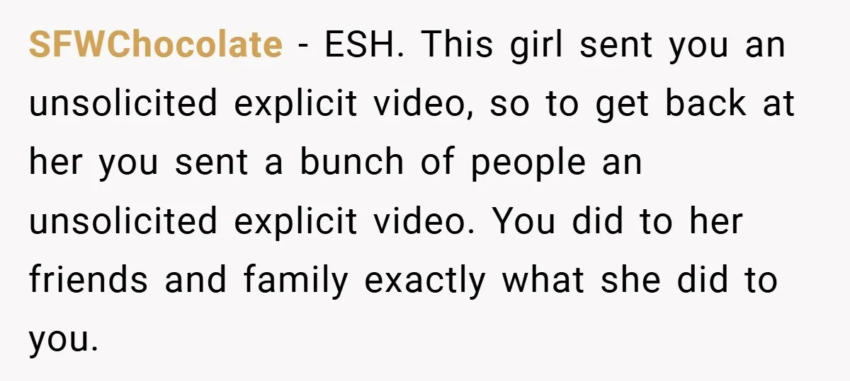 SFWChocolate − ESH. This girl sent you an unsolicited explicit video, so to get back at her you sent a bunch of people an unsolicited explicit video. You did to...